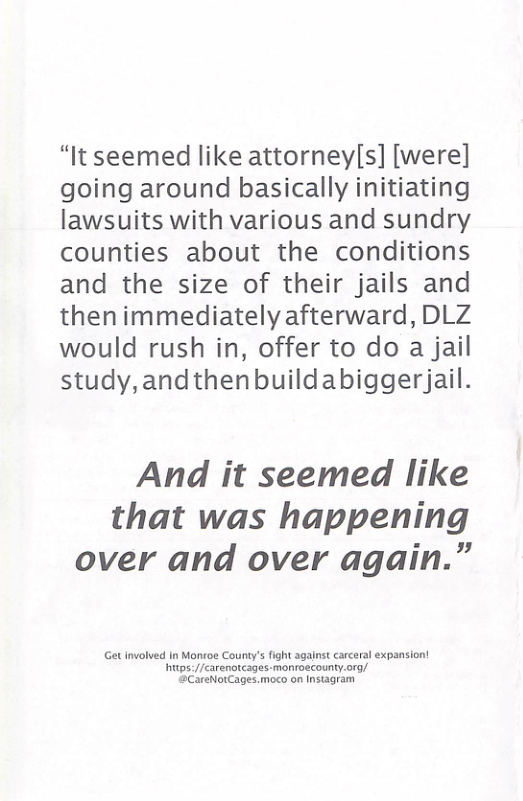 “It seemed like attorney([s] [were] going around basically initiating lawsuits with various and sundry counties about the conditions and the size of their jails and thenimmediately afterward, DLZ would rush in, offer to do a jail study,andthenbuildabiggerjail.  And it seemed like that was happening over and over again.”  et involved in Monroe County’s fight agalnst carceral expansion! hitps://carenotcages-monroecounty.org/ @CareNotCages.moco on Insiagram 